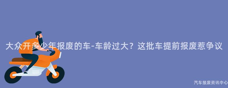 大众开多少年报废的车-车龄过大？这批车提前报废惹争议