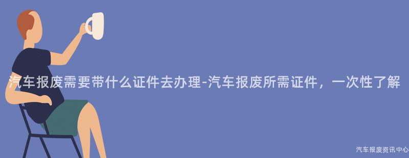 汽车报废需要带什么证件去办理-汽车报废所需证件，一次性了解