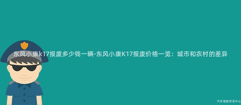 东风小康k17报废多少钱一辆-东风小康K17报废价格一览：城市和农村的差异