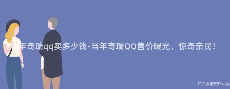 当年奇瑞qq卖多少钱-当年奇瑞QQ售价曝光，惊奇亲民！