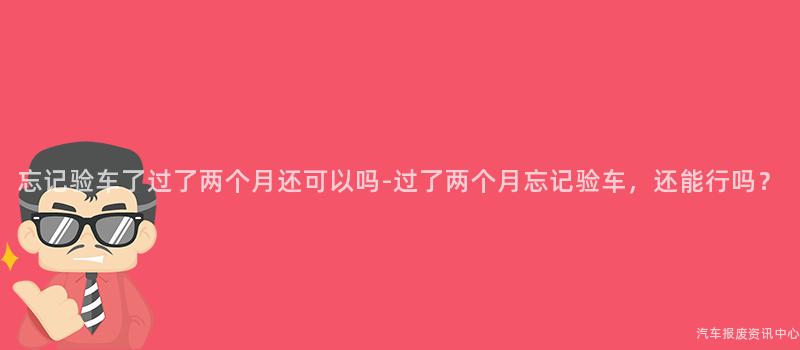 忘记验车了过了两个月还可以吗-过了两个月忘记验车，还能行吗？