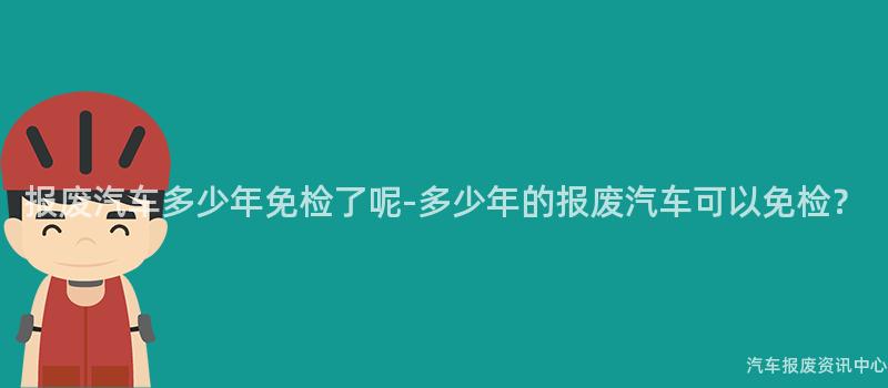 报废汽车多少年免检了呢-多少年的报废汽车可以免检？