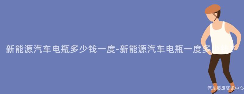 新能源汽车电瓶多少钱一度-新能源汽车电瓶一度多少钱？