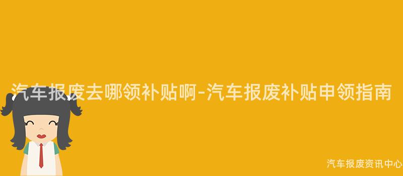 汽车报废去哪领补贴啊-汽车报废补贴申领指南
