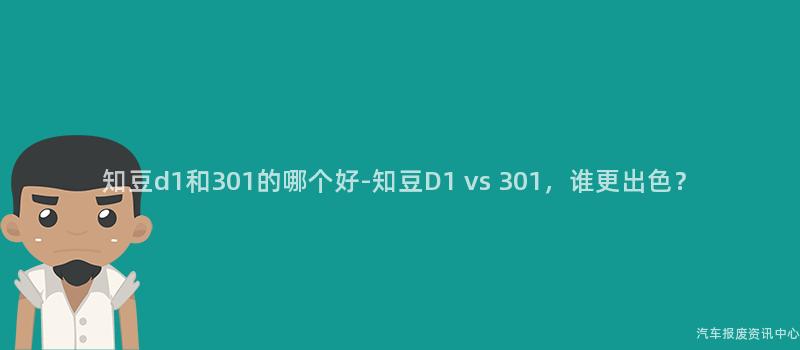 知豆d1和301的哪个好-知豆D1 vs 301，谁更出色？