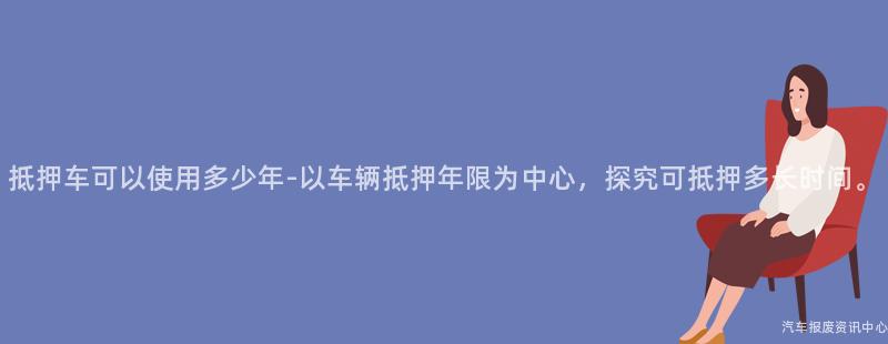 抵押车可以使用多少年-以车辆抵押年限为中心，探究可抵押多长时间。