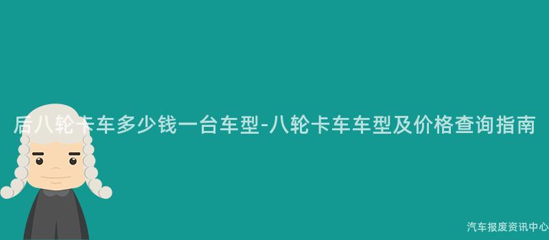 后八轮卡车多少钱一台车型-八轮卡车车型及价格查询指南