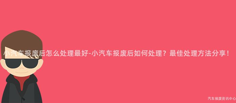 小汽车报废后怎么处理最好-小汽车报废后如何处理？最佳处理方法分享！