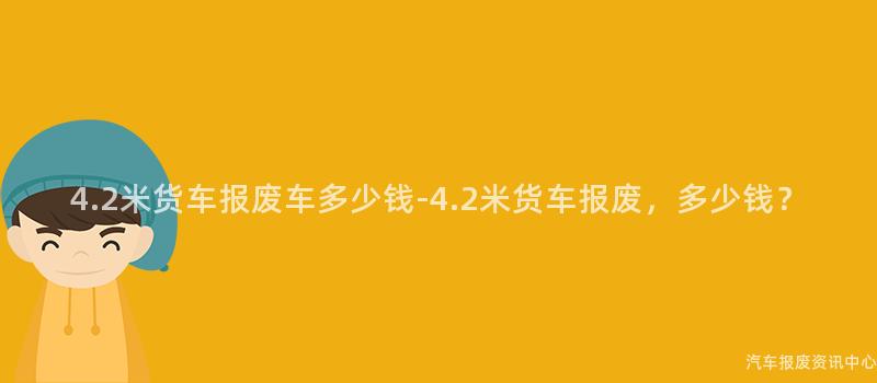 4.2米货车报废车多少钱-4.2米货车报废，多少钱？