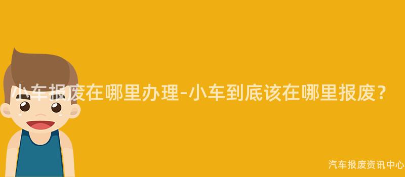 小车报废在哪里办理-小车到底该在哪里报废？