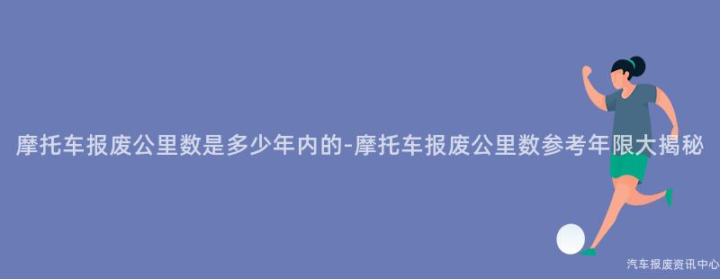 摩托车报废公里数是多少年内的-摩托车报废公里数参考年限大揭秘