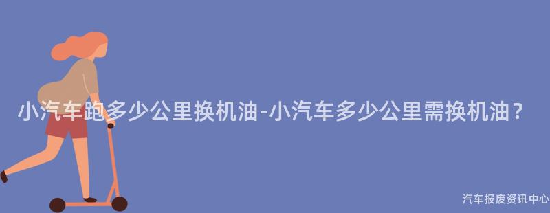 小汽车跑多少公里换机油-小汽车多少公里需换机油？