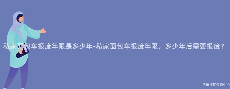私家面包车报废年限是多少年-私家面包车报废年限，多少年后需要报废？