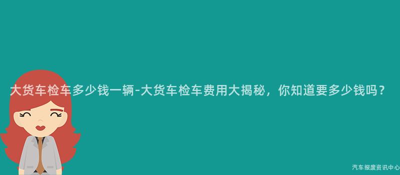 大货车检车多少钱一辆-大货车检车费用大揭秘，你知道要多少钱吗？