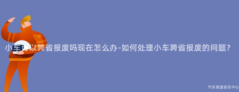 小车可以跨省报废吗现在怎么办-如何处理小车跨省报废的问题？