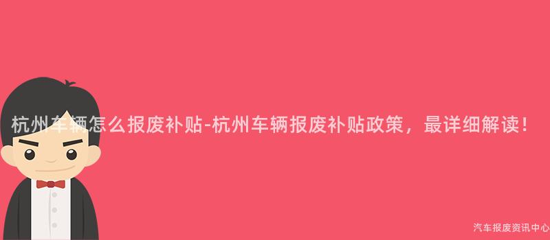 杭州车辆怎么报废补贴-杭州车辆报废补贴政策，最详细解读！