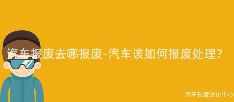 汽车报废去哪报废-汽车该如何报废处理？