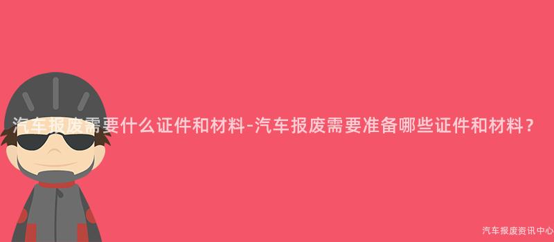 汽车报废需要什么证件和材料-汽车报废需要准备哪些证件和材料？