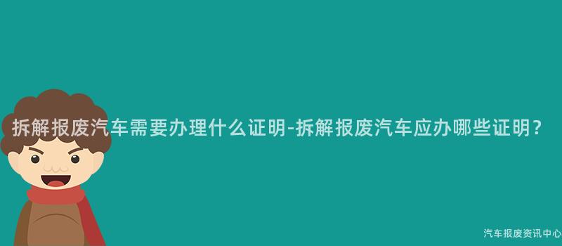 拆解报废汽车需要办理什么证明-拆解报废汽车应办哪些证明？