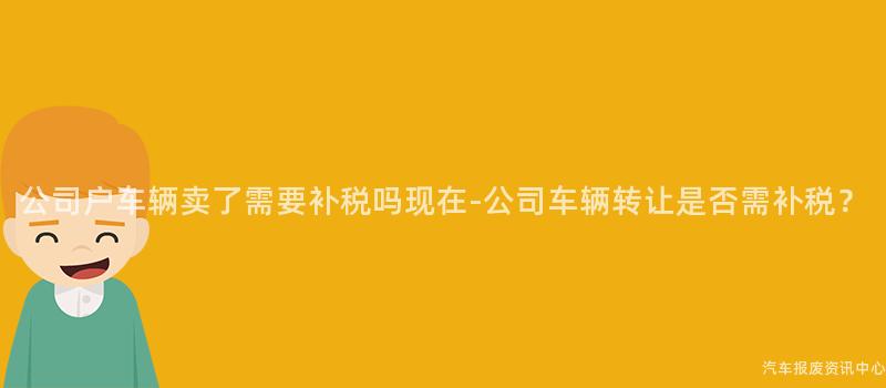公司户车辆卖了需要补税吗现在-公司车辆转让是否需补税？
