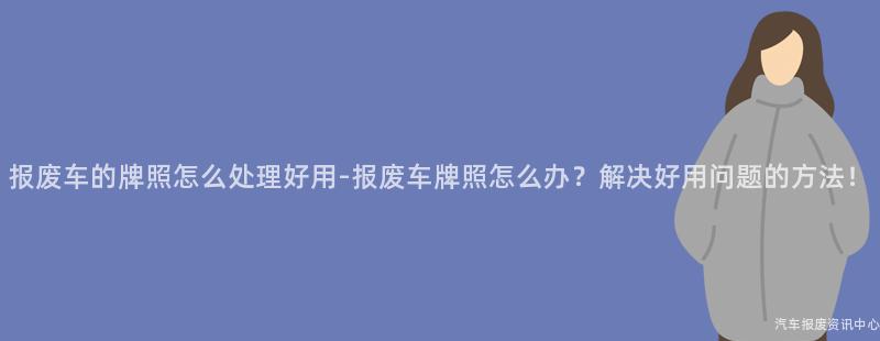 报废车的牌照怎么处理好用-报废车牌照怎么办？解决好用问题的方法！