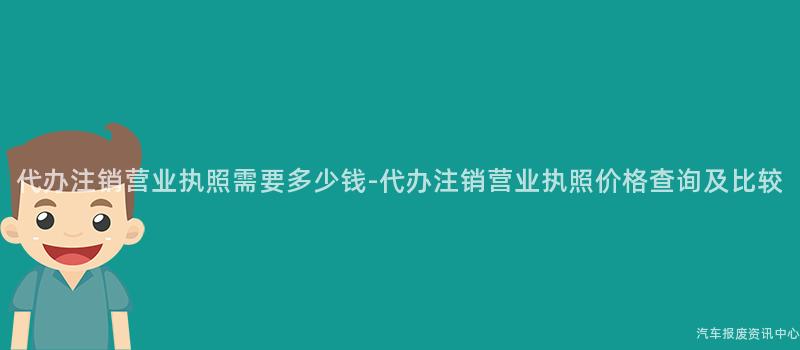 代办注销营业执照需要多少钱-代办注销营业执照价格查询及比较