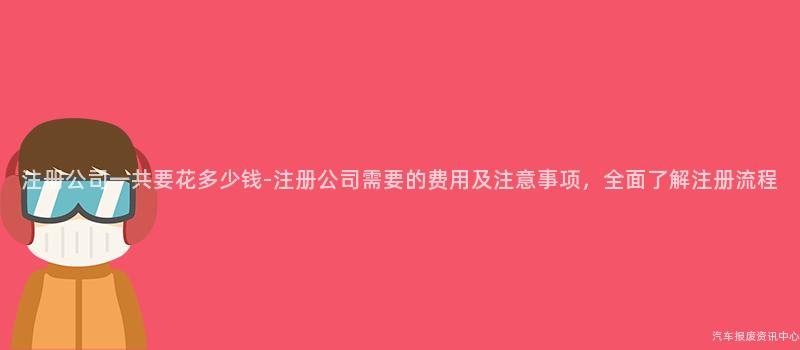 注册公司一共要花多少钱-注册公司需要的费用及注意事项，全面了解注册流程