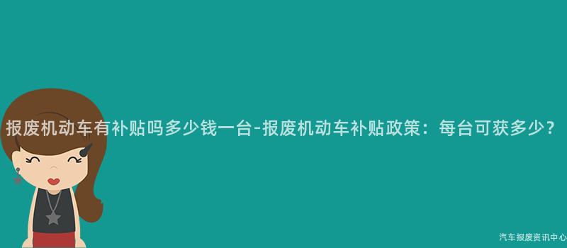 报废机动车有补贴吗多少钱一台-报废机动车补贴政策：每台可获多少？
