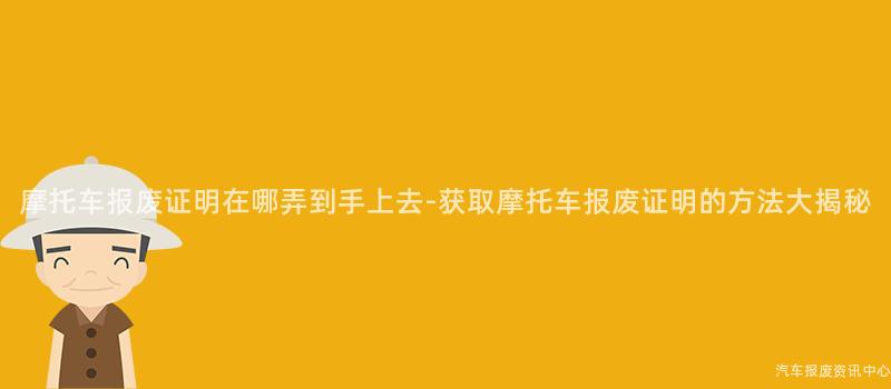 摩托车报废证明在哪弄到手上去-获取摩托车报废证明的方法大揭秘