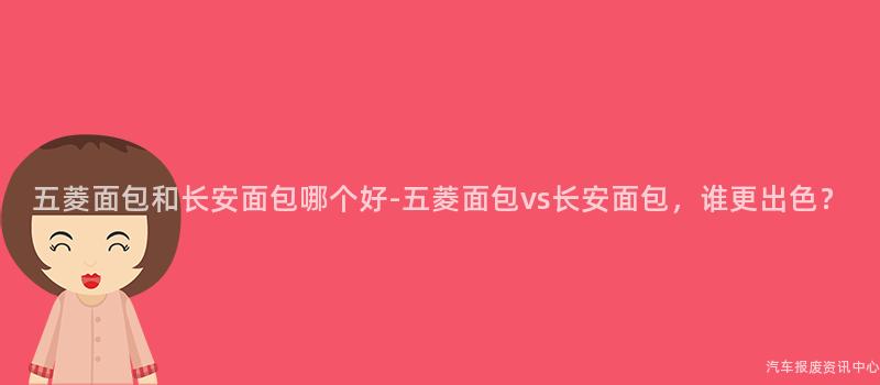 五菱面包和长安面包哪个好-五菱面包vs长安面包，谁更出色？