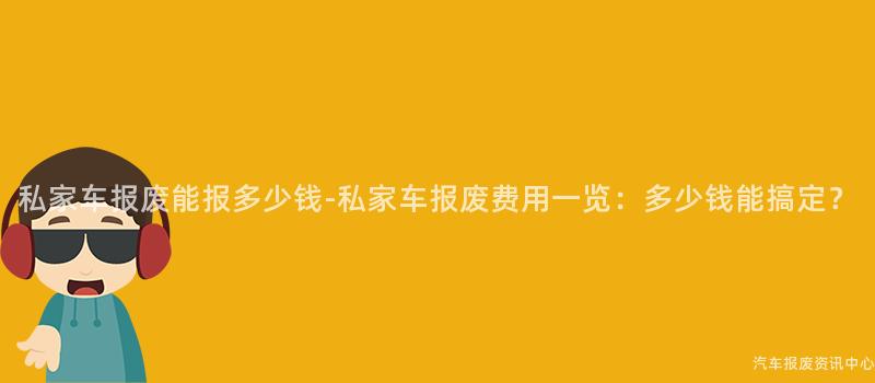 私家车报废能报多少钱-私家车报废费用一览：多少钱能搞定？