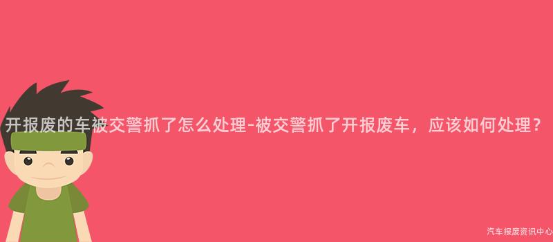 开报废的车被交警抓了怎么处理-被交警抓了开报废车，应该如何处理？