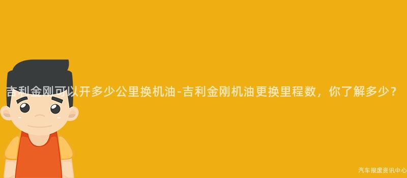 吉利金刚可以开多少公里换机油-吉利金刚机油更换里程数，你了解多少？