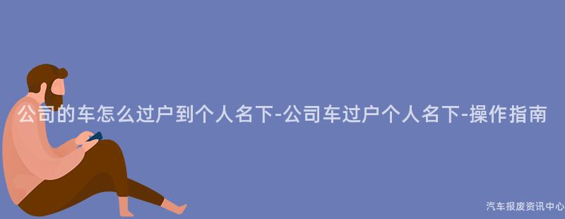 公司的车怎么过户到个人名下-公司车过户个人名下-操作指南