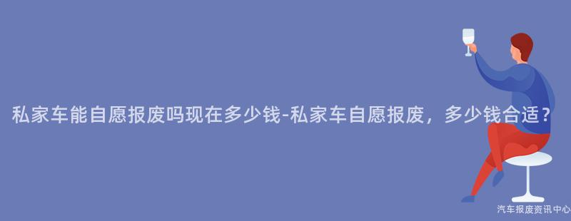 私家车能自愿报废吗现在多少钱-私家车自愿报废，多少钱合适？