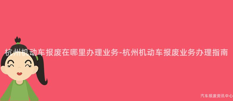 杭州机动车报废在哪里办理业务-杭州机动车报废业务办理指南