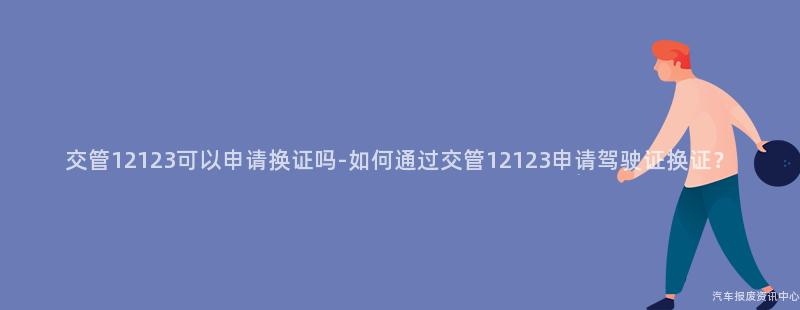 交管12123可以申请换证吗-如何通过交管12123申请驾驶证换证？
