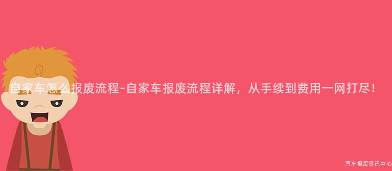 自家车怎么报废流程-自家车报废流程详解，从手续到费用一网打尽！