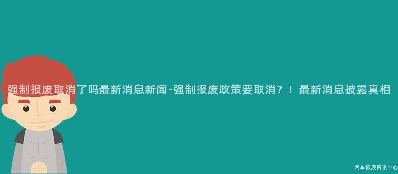 强制报废取消了吗最新消息新闻-强制报废政策要取消？！最新消息披露真相