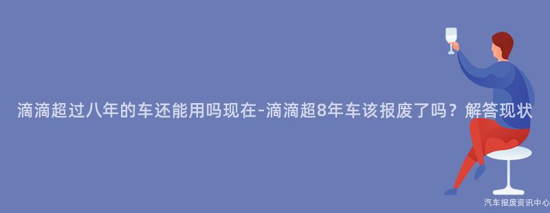 滴滴超过八年的车还能用吗现在-滴滴超8年车该报废了吗？解答现状