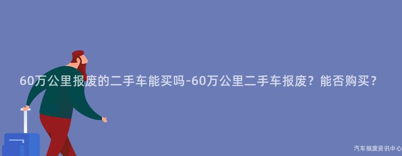 60万公里报废的二手车能买吗-60万公里二手车报废？能否购买？