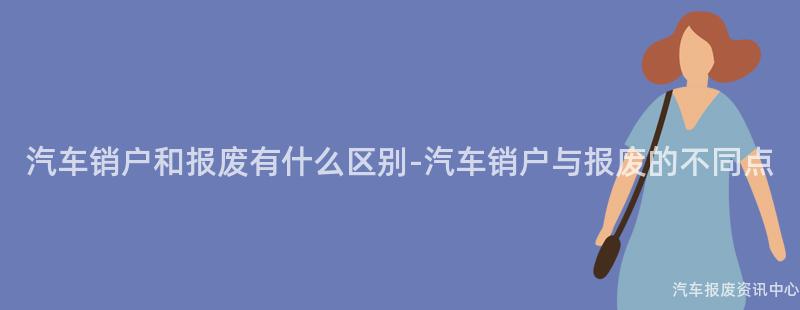 汽车销户和报废有什么区别-汽车销户与报废的不同点