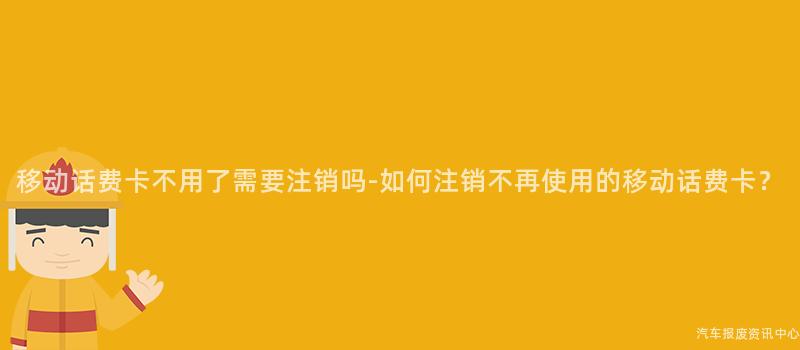移动话费卡不用了需要注销吗-如何注销不再使用的移动话费卡？