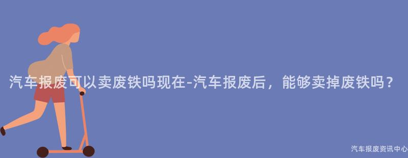 汽车报废可以卖废铁吗现在-汽车报废后，能够卖掉废铁吗？