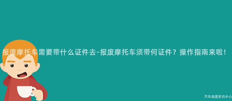 报废摩托车需要带什么证件去-报废摩托车须带何证件？操作指南来啦！