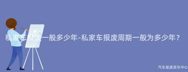 私家车报废一般多少年-私家车报废周期一般为多少年？