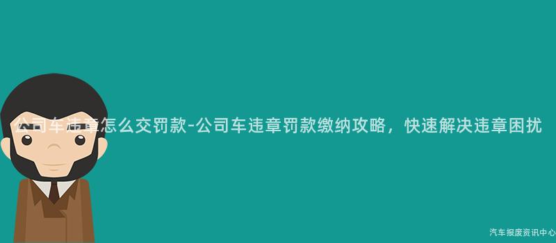 公司车违章怎么交罚款-公司车违章罚款缴纳攻略，快速解决违章困扰