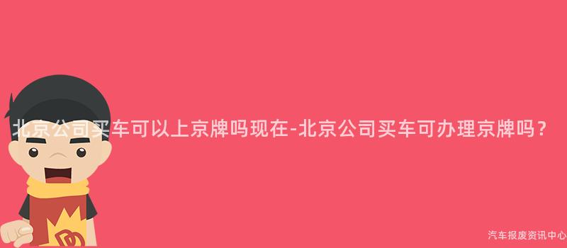 北京公司买车可以上京牌吗现在-北京公司买车可办理京牌吗？