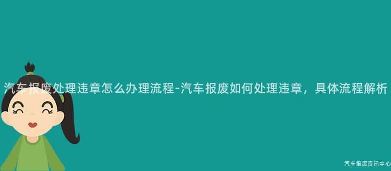汽车报废处理违章怎么办理流程-汽车报废如何处理违章，具体流程解析