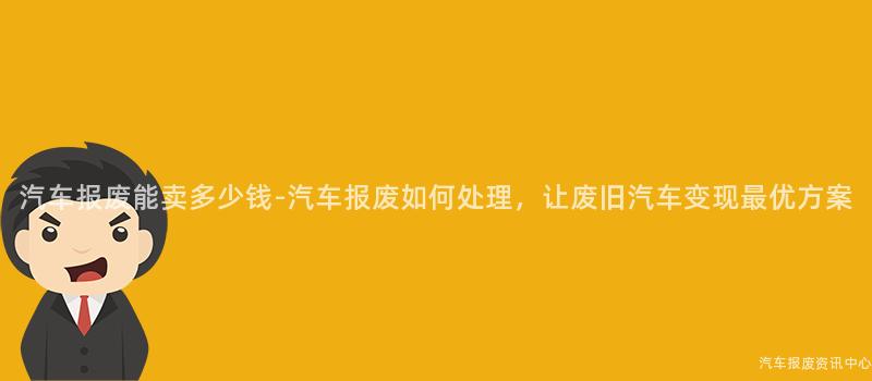 汽车报废能卖多少钱-汽车报废如何处理，让废旧汽车变现最优方案